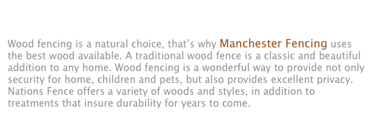 WOOD PRIVACY FENCES Wood fencing is a natural choice, that’s why Manchester Fencing uses the best wood available. A traditional wood fence is a classic and beautiful addition to any home. Wood fencing is a wonderful way to provide not only security for home, children and pets, but also provides excellent privacy. Nations Fence offers a variety of woods and styles, in addition to treatments that insure durability for years to come.